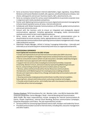 RESUME – SHAINON VYAS
Page 2 of 6
 Serve as business liaison between internal stakeholders, legal, regulatory, Group Media
RelationsandInvestorRelationstodraft,edit,approve,anddisseminatepressreleases, fact
sheets, talking points and annual / business reports, QA’s, advertisements, etc.
 Serve as a company contact for various social media platforms to promote corporate news
in alignment with media standards and policies.
 Partner with Marketing Communications to ensure aligned and consistent messaging that
enhance brand reputation across all areas, internal and external.
 Collaborate with Global Corporate Communications on PR needs, global communications
and annual community event.
 Consult with the business units to ensure an integrated and strategically aligned
communications approach, including appropriate messaging, media communication
methods and content to best reach targeted audiences.
 Write, review and edit essential internal and external communications prior to
dissemination to ensure accuracy, clarity, appropriateness and a “corporate voice.”
 Lead corporate communicationsteamspanningcommunicationsmanagementandin-house
video production services.
 Diplomatic People Manager, skilled in liaising / managing relationships – internally and
externally so as to build long term relationships with focus on organizational benefits.
PROFESSIONAL EXPERIENCE
Crest Capital and Investment:Oct 2015 till date
• Create andimplementanannual Internal Communicationplan(Withabusiness
objective)withtangible orintangible impactandananalytical tool tomeasure the same
• End-to-endcontentcreation (whichincludenew joiners,farewells,leadershipchanges)
and obtainnecessaryapprovalswithinternal stakeholders.
• Supportinternal communities(includingEnvironmental Committee,Corporate
Citizenship,Women’sForum,andsocial clubs) byrepresentingMarketingatrelevant
forums,andprovidingmarketingandcommunicationsplansasrequired.
• Review,authoranddisseminateadhocHuman Resourcescommunications.
•CollaborationwithMarketingteamforcreatingbusinessenablingcollaterals
•Create and implementarobustCrisis,Change andleadershipcommunicationplanand
measure the impact.
• Developandevolve employeeportal anddistribute monthlyinternal newsletter,
featuringfresh,relevantandtimelycontent,andusinginnovative technologies.
• Provide contentleadstowriter,andinitiallyliaise withinterviewees/contentproviders.
• Facilitate adhocinternal campaigns.
Previous Employer: TATA Consultancy Pvt. Ltd., Mumbai, India – July 2013 to September 2015
Corporate Designation: Senior Manager / Head – Internal Branding and Communication
Work Profile: My major responsibilities include managing the Internal Communications &
Events, People Imperatives, Internal Client Branding, Business communication Campaigns,
Corporate Newsletters and Videos. The job responsibilities include –
 Servedas SPOCfor conveyingorganizational newstostaff,members and leadership forum.
 Providedcommunicationcounsel tointernal clients,including CEO, executive management
and other leaders.
 