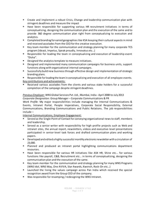RESUME – SHAINON VYAS
Page 3 of 6
 Create and implement a robust Crisis, Change and leadership communication plan with
stringent deadlines and measure the impact
 Have been responsible for supporting various HR recruitment initiatives in terms of
conceptualizing, designing the communication plan and the execution of the same and to
provide 360 degree communication plan right from conceptualizing to execution and
analytics.
 Completedbrandingforvariedgeographies like KSA keeping their cultural aspects in mind
and received accolades from the CEO for the creative execution.
 Key team member for the communication and strategy planning for many corporate TCS
program (Ideact, Impetus, Speak proudly, Innovatus etc…)
 Responsible for leading the team in conceptualizing and execution of leadership event
“Disha”.
 Designed the analytics template to measure initiatives.
 Designed and implemented many communication campaigns for business units, support
functions along with organizational internal campaigns.
 Successfullybuild new business through effective design and implementation of strategic
branding plans.
 Responsible forleadingthe teaminconceptualizing and execution of all employee events.
Keycontributionsandachievements:
 Received various accolades from the clients and various stake holders for a successful
completion of the campaign despite stringent deadlines.
PreviousEmployer: WNSGlobal ServicesPvt.Ltd.,Mumbai,India - April 2008 to July2013
Corporate Designation: Group Manager – Corporate Communications & PR
Work Profile: My major responsibilities include managing the Internal Communications &
Events, Intranet Portal, People Imperatives, Corporate Social Responsibility, External
Communications, Branding Communications and Public Relations. The job responsibilities
include –
Internal Communications, Employee Engagement:
 Servedas the Single Point of Contact for conveying organizational news to staff, members
and leadership.
 Served as a senior writer with responsibility for high-profile projects such as Web and
intranet sites, the annual report, newsletters, videos and executive-level presentations
participated in senior-level task forces and drafted communication plans and working
papers.
 Developedandeditedahighlysuccessful monthlyelectronicnewsletterwithacirculation of
23,000.
 Planned and produced an intranet portal highlighting communications department
resources.
 Have been responsible for various HR initiatives like ASK HR, Shine etc… for various
functions like payroll, C&B, Recruitment etc… in terms of conceptualizing, designing the
communication plan and the execution of the same.
 Key team member for the communication and strategy planning for many WNS Programs
(WNS Idol, WNS Way, One AVIVA, Star Awards, Kwench, Rock-On etc…)
 Launched the living the values campaign across Pan India which received the special
recognition award from the Group CEO of the company.
 Was responsible for revamping / redesigning the WNS Intranet.
 