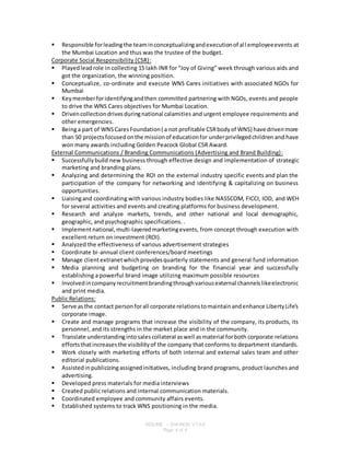 RESUME – SHAINON VYAS
Page 4 of 6
 Responsible forleadingthe teaminconceptualizingandexecutionof all employeeevents at
the Mumbai Location and thus was the trustee of the budget.
Corporate Social Responsibility (CSR):
 Playedleadrole in collecting 15 lakh INR for “Joy of Giving” week through various aids and
got the organization, the winning position.
 Conceptualize, co-ordinate and execute WNS Cares initiatives with associated NGOs for
Mumbai
 Keymemberforidentifyingandthen committed partnering with NGOs, events and people
to drive the WNS Cares objectives for Mumbai Location.
 Drivencollectiondrivesduringnational calamities and urgent employee requirements and
other emergencies.
 Beinga part of WNSCaresFoundation( a not profitable CSRbodyof WNS) have drivenmore
than 50 projectsfocusedonthe missionof educationfor underprivilegedchildren and have
won many awards including Golden Peacock Global CSR Award.
External Communications / Branding Communications (Advertising and Brand Building):
 Successfullybuild new business through effective design and implementation of strategic
marketing and branding plans.
 Analyzing and determining the ROI on the external industry specific events and plan the
participation of the company for networking and identifying & capitalizing on business
opportunities.
 Liaisingand coordinating with various industry bodies like NASSCOM, FICCI, IOD, and WEH
for several activities and events and creating platforms for business development.
 Research and analyze markets, trends, and other national and local demographic,
geographic, and psychographic specifications. .
 Implementnational,multi-layeredmarketingevents, from concept through execution with
excellent return on investment (ROI).
 Analyzed the effectiveness of various advertisement strategies
 Coordinate bi-annual client conferences/board meetings
 Manage clientextranetwhichprovidesquarterly statements and general fund information
 Media planning and budgeting on branding for the financial year and successfully
establishing a powerful brand image utilizing maximum possible resources
 Involvedincompanyrecruitmentbrandingthroughvariousexternal channelslikeelectronic
and print media.
Public Relations:
 Serve asthe contact personforall corporate relationstomaintainandenhance LibertyLife's
corporate image.
 Create and manage programs that increase the visibility of the company, its products, its
personnel, and its strengths in the market place and in the community.
 Translate understandingintosalescollateral aswell asmaterial forboth corporate relations
effortsthatincreasesthe visibilityof the company that conforms to department standards.
 Work closely with marketing efforts of both internal and external sales team and other
editorial publications.
 Assistedinpublicizingassignedinitiatives, including brand programs, product launches and
advertising.
 Developed press materials for media interviews
 Created public relations and internal communication materials.
 Coordinated employee and community affairs events.
 Established systems to track WNS positioning in the media.
 