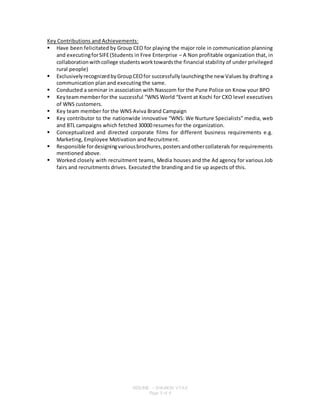 RESUME – SHAINON VYAS
Page 5 of 6
Key Contributions and Achievements:
 Have been felicitated by Group CEO for playing the major role in communication planning
and executingforSIFE(Students in Free Enterprise – A Non profitable organization that, in
collaborationwithcollege studentsworktowardsthe financial stability of under privileged
rural people)
 ExclusivelyrecognizedbyGroupCEOfor successfullylaunchingthe new Values by drafting a
communication plan and executing the same.
 Conducted a seminar in association with Nasscom for the Pune Police on Know your BPO
 Keyteammemberfor the successful “WNS World “Event at Kochi for CXO level executives
of WNS customers.
 Key team member for the WNS Aviva Brand Campaign
 Key contributor to the nationwide innovative “WNS: We Nurture Specialists” media, web
and BTL campaigns which fetched 30000 resumes for the organization.
 Conceptualized and directed corporate films for different business requirements e.g.
Marketing, Employee Motivation and Recruitment.
 Responsible fordesigningvariousbrochures,postersandothercollaterals for requirements
mentioned above.
 Worked closely with recruitment teams, Media houses and the Ad agency for various Job
fairs and recruitments drives. Executed the branding and tie up aspects of this.
 