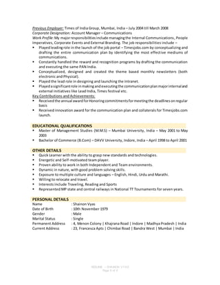 RESUME – SHAINON VYAS
Page 6 of 6
Previous Employer: Times of India Group, Mumbai, India – July 2004 till March 2008
Corporate Designation: Account Manager – Communications
Work Profile:My majorresponsibilitiesinclude managingthe Internal Communications, People
Imperatives, Corporate Events and External Branding. The job responsibilities include –
 Playedleadingrole in the launch of the job portal – Timesjobs.com by conceptualizing and
drafting the entire communication plan by identifying the most effective mediums of
communications.
 Constantly handled the reward and recognition programs by drafting the communication
and executing the same PAN India.
 Conceptualized, designed and created the theme based monthly newsletters (both
electronic and Physical).
 Played the lead role in designing and launching the Intranet.
 Playedasignificantrole inmakingandexecutingthe communicationplanmajorinternaland
external initiatives like Lead India, Times festival etc.
Key Contributions and Achievements:
 Received the annual awardforHonoringcommitmentsformeetingthe deadlinesonregular
basis
 Received innovation award for the communication plan and collaterals for Timesjobs.com
launch.
EDUCATIONAL QUALIFICATIONS
 Master of Management Studies (M.M.S) – Mumbai University, India – May 2001 to May
2003
 Bachelor of Commerce (B.Com) – DAVV University, Indore, India – April 1998 to April 2001
OTHER DETAILS
 Quick Learner with the ability to grasp new standards and technologies.
 Energetic and Self-motivated team player.
 Proven ability to work in both Independent and Team environments.
 Dynamic in nature, with good problem solving skills.
 Exposure to multiple culture and languages – English, Hindi, Urdu and Marathi.
 Willing to relocate and travel.
 Interests include Traveling, Reading and Sports
 Represented MP state and central railways in National TT Tournaments for seven years.
PERSONAL DETAILS
Name : Shainon Vyas
Date of Birth : 10th November 1979
Gender : Male
Marital Status : Single
Permanent Address : 4, Menon Colony | Khajrana Road | Indore | Madhya Pradesh | India
Current Address : 23, Francesca Apts | Chimbai Road | Bandra West | Mumbai | India
 