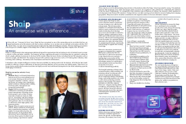 I
n line with our ‘Company In Focus’ issue, Shaip has been recognized as one of the outstanding service providers that have set
major benchmarks across the industry with their exclusive offerings. As we sat down for an informal conversation with the CEO
- Vatsal Ghiya, we came across some phenomenal insights into the Artificial Intelligence industry. This freewheeling conversation
with him gave us valuable nuggets of knowledge that we believe will help our readership bag better insights of the AI World.
THE PREFACE
Shaip is a comprehensive data management platform designed for organisations that are looking to solve AI-related issues to ensure
a smarter, swifter and better workflow. The company has been supporting all aspects of AI-training data by seamlessly scaling the
client’s people, platform & processes to develop AI/ML models. Shaip has many clients, including Fortune 500 companies such as
Amazon, Google, and Microsoft. The company has put forth a diverse range of services such as AI Training Data Collection, Data
Licensing, Data Labeling / Annotation, Data Transcription and Data De-identification.
It stimulates value, insights intelligence to induce business scalability by catering end-to-end AI solutions. All of this has been made
possible by offering a unique combination of humans-in-the-loop platform, proven processes and skilled people. Their forte is to
create, license and transform unstructured data into highly accurate and customized training data for the clients embarking upon the
challenging AI initiatives.
A GLANCE OVER THE USPS
When asked to reveal the differentiating characteristics of the platform offered by Shaip, Vatsal responded by saying, “Our platform
supports 150+ languages, text, audio and images where we prove our expertise in data collection by customizing the solutions
as per the client’s requirements. As a proprietary Data Collection App & Platform, its efficacy has ensured a sheer repetition of
several projects from Fortune 500 customers. Owing to the low-cost data sourcing and cost-effective resources hailing from emerging
geographics, Shaip has made its steadfast commitment to the targeted audience in the most affirmative manner.”
Shaip
An enterprise with a difference…
Shaip has ensured an exclusive 3-way
approach-
1.	 Platform: Shaip’s web-based platform has
been proved to be an instrumental part of
every project. Relying on full end-to-end
integration simplifies workflow, reduces
the friction of working with a distributed
global workforce, inducing better visibility,
real-time quality management and
immaculate partnerships.
2.	 People: With its robust team of 7,000+
collaborators consisting of credentialed
project management, technology teams
& task-groups work on Data Creation,
Annotation, Sentiment Analysis, NER,
QA, etc., team Shaip well acknowledges
the nuances of the client’s businesses to
add significant value- be it individually
or collectively where high-quality is the
foremost priority.
3.	 Process: When it comes to processes and
policies, Shaip is defined as encouraging
open communication targeting- scale and
quality. For impeccable processes, the
dedicated team of 6 Sigma Black Belts
strives every nerve to introduce a set of
processes allowing short feedback loops
and promoting a rapid time-to-market.
IN SYNERGY WITH TECHNOLOGY
Vatsal explains that Shaip has firm
access to the best resources and tools if
it comes to being in sync with the tech
advancements. The tech team of the
company is in constant touch with the
industry experts, influencers and thought
leaders dominating the technology
space. Every team member is ensured to
regularly undergo certification courses
and be part of the relevant events to be in
harmony with the tech-trends happening
across the market. He concluded that the
teammates also make individual efforts
by considering tech forums, social media
and tech blogs to upgrade their existing
knowledge.
Moreover, innovation, invention and
progress are stimulated by a seamless
R&D process, affirms the CEO. He
states that it is a first-mover advantage
to stay ahead of the curve and get a
leading edge in any market. In this
direction, the development of productive
technologies posing cost- optimization
and automation has always been their
focal points to invest in.
A culture channelizing positivity
The thought leadership at Shaip makes
consistent strides to build a healthy and
nurturing culture by setting up solid
systems via personal development
pieces comprising training, channelizing
energy, motivating employees, for which,
a work culture promoting work-life
balance is the mandate. The cultural
principles on which the company
thrives are - integrity, learning attitude,
consultancy, and practising what you
preach. All these values have allowed
them to earn the trust of the customers,
maintaining their reputation in the
targeted market.
“We all learn every day and enrich
ourselves through healthy discussions
to gain insights or advice from leaders
who have the requisite experience.
People don’t do what you say, they
will do what they see their leaders
do,” conveys Vatsal.
NOTCHES ON ITS BELT
Within a short span of time, Shaip has
witnessed a manifold expansion in
terms of its growth. And throughout
its journey, the company has crossed
several milestones while bagging
multiple recognitions. From being the
fastest-growing tech company with a
7X growth rate in terms of revenue to
being self-funded yet cash positive from
day one, Shaip has seen exponential
growth. What started as a 2 employee
company has now turned into a firm
with a 130+ headcount within 15 months
only. Additionally, they are already in
talks with some of the leading Venture
Capitalists in the US for Series A funding.
A few of Shaip’s considerable
achievements have been mentioned
below-
•	 Shaip has been awarded - Leading
Innovators in Data Licensing &
Sourcing 2020 and Best Scalable AI
Platform Start-Up 2020 hosted by
Wealth & Finance published by AI
Publishing.
•	 It has bagged recognition as the
Most Empowering AI Initiative
Developments Facilitators 2021
in North America Business Elite
Awards by AI Publishing 2021.
•	 Shaip has been featured as one of the
Most Promising Data Annotation
Companies to Watch out for in 2021
by Silicon India.
•	 It has been featured as one of the
Best Data Annotation Companies for
Machine Learning by AI demands.
•	 Shaip has also been acknowledged
as one of the leading vendors by
Data Magazine UK in the Big Data
category.
•	 Shaip was identified as a leading
vendor in the AI space by start-up
tips.
CSR INITIATIVES
All the CSR initiatives ensured by Shaip
have contributed to the sustainable
growth of the society along with focusing
on their core values. Business profits
have never been their priority instead
people-centric approach is what exists
in their DNA. Vatsal claims, “We aim to
promote sustainable development in the
market and strive to make a difference
within the community that we live in.”
With the insightful approach to start the
waves of change, the leadership team has
introduced- PRAYAS... Ek Soch. This has
been done in recognition of the fact that
as a fast-growing organisation, they have
an obligation to society and contribute
to its growth- environmentally, ethically
& economically. Under the umbrella of
PRAYAS, they have started a dedicated
blood donation camp, tree plantation
drive, sponsorship education, cloth, food
and book distribution campaign,etc.
UPCOMING ENDEAVOURS
The core leadership team of Shaip has
envisioned building an Integrated SaaS
Data Platform that endorses every data
type i.eText, Image, Audio, Video, and
offers different services such as Data
Collection, Labeling, De-identification,
Transcription round the clock. The
platform will be supported by managed
workforce in real-time from all across the
globe as the ‘additive’ propositions in
their solutions soon.
Vatsal Ghiya
CEO
 