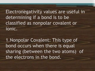 Electronegativity values are useful in
determining if a bond is to be
classified as nonpolar covalent or
ionic.
1.Nonpolar Covalent: This type of
bond occurs when there is equal
sharing (between the two atoms) of
the electrons in the bond.
 
