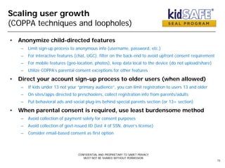 Scaling user growth
(COPPA techniques and loopholes)
• Anonymize child-directed features
– Limit sign-up process to anonymous info (username, password, etc.)
– For interactive features (chat, UGC), filter on the back-end to avoid upfront consent requirement
– For mobile features (geo-location, photos), keep data local to the device (do not upload/share)
– Utilize COPPA’s parental consent exceptions for other features
• Direct your account sign-up process to older users (when allowed)
– If kids under 13 not your “primary audience”, you can limit registration to users 13 and older
– On sites/apps directed to preschoolers, collect registration info from parents/adults
– Put behavioral ads and social plug-ins behind special parents section (or 13+ section)
• When parental consent is required, use least burdensome method
– Avoid collection of payment solely for consent purposes
– Avoid collection of govt-issued ID (last 4 of SSN, driver’s license)
– Consider email-based consent as first option
CONFIDENTIAL AND PROPRIETARY TO SAMET PRIVACY
MUST NOT BE SHARED WITHOUT PERMISSION
15
 