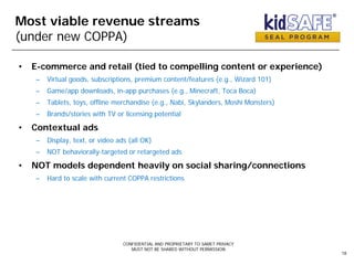 Most viable revenue streams
(under new COPPA)
• E-commerce and retail (tied to compelling content or experience)
– Virtual goods, subscriptions, premium content/features (e.g., Wizard 101)
– Game/app downloads, in-app purchases (e.g., Minecraft, Toca Boca)
– Tablets, toys, offline merchandise (e.g., Nabi, Skylanders, Moshi Monsters)
– Brands/stories with TV or licensing potential
• Contextual ads
– Display, text, or video ads (all OK)
– NOT behaviorally-targeted or retargeted ads
• NOT models dependent heavily on social sharing/connections
– Hard to scale with current COPPA restrictions
CONFIDENTIAL AND PROPRIETARY TO SAMET PRIVACY
MUST NOT BE SHARED WITHOUT PERMISSION
18
 