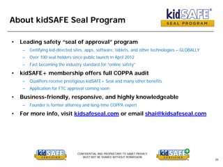CONFIDENTIAL AND PROPRIETARY TO SAMET PRIVACY
MUST NOT BE SHARED WITHOUT PERMISSION
20
About kidSAFE Seal Program
• Leading safety “seal of approval” program
– Certifying kid-directed sites, apps, software, tablets, and other technologies – GLOBALLY
– Over 100 seal holders since public launch in April 2012
– Fast becoming the industry standard for “online safety”
• kidSAFE+ membership offers full COPPA audit
– Qualifiers receive prestigious kidSAFE+ Seal and many other benefits
– Application for FTC approval coming soon
• Business-friendly, responsive, and highly knowledgeable
– Founder is former attorney and long-time COPPA expert
• For more info, visit kidsafeseal.com or email shai@kidsafeseal.com
 