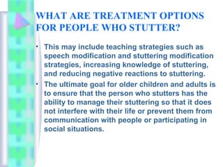 WHAT ARE TREATMENT OPTIONS
FOR PEOPLE WHO STUTTER?
• This may include teaching strategies such as
speech modification and stuttering modification
strategies, increasing knowledge of stuttering,
and reducing negative reactions to stuttering.
• The ultimate goal for older children and adults is
to ensure that the person who stutters has the
ability to manage their stuttering so that it does
not interfere with their life or prevent them from
communication with people or participating in
social situations.
 