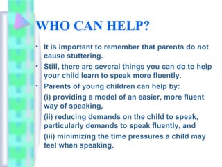 WHO CAN HELP?
• It is important to remember that parents do not
cause stuttering.
• Still, there are several things you can do to help
your child learn to speak more fluently.
• Parents of young children can help by:
(i) providing a model of an easier, more fluent
way of speaking,
(ii) reducing demands on the child to speak,
particularly demands to speak fluently, and
(iii) minimizing the time pressures a child may
feel when speaking.
 