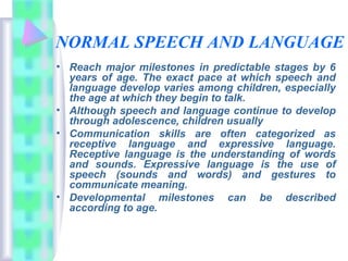 NORMAL SPEECH AND LANGUAGE
• Reach major milestones in predictable stages by 6
years of age. The exact pace at which speech and
language develop varies among children, especially
the age at which they begin to talk.
• Although speech and language continue to develop
through adolescence, children usually
• Communication skills are often categorized as
receptive language and expressive language.
Receptive language is the understanding of words
and sounds. Expressive language is the use of
speech (sounds and words) and gestures to
communicate meaning.
• Developmental milestones can be described
according to age.
 