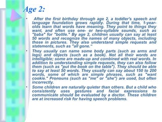 Age 2:
• After the first birthday through age 2, a toddler's speech and
language foundation grows rapidly. During that time, 1-year-
olds learn that words have meaning. They point to things they
want, and often use one- or two-syllable sounds, such as
"baba" for "bottle." By age 2, children usually can say at least
50 words and recognize the names of many objects, including
those in pictures. They also understand simple requests and
statements, such as "all gone.“
• They usually can name some body parts (such as arms and
legs) and objects (such as a book). Not all their words are
intelligible; some are made-up and combined with real words. In
addition to understanding simple requests, they can also follow
them (such as "put the book on the table"). They should be able
to say at least 50 words. They usually can say about 150 to 200
words, some of which are simple phrases, such as "want
cookie." Pronouns (such as "me" or "she") are used, but often
incorrectly.
• Some children are naturally quieter than others. But a child who
consistently uses gestures and facial expressions to
communicate should be evaluated by a doctor. These children
are at increased risk for having speech problems.
 