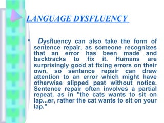 LANGUAGE DYSFLUENCY
• Dysfluency can also take the form of
sentence repair, as someone recognizes
that an error has been made and
backtracks to fix it. Humans are
surprisingly good at fixing errors on their
own, so sentence repair can draw
attention to an error which might have
otherwise slipped past without notice.
Sentence repair often involves a partial
repeat, as in "the cats wants to sit on
lap...er, rather the cat wants to sit on your
lap."
 
