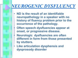 • ND is the result of an identifiable
neuropathology in a speaker with no
history of fluency problem prior to the
occurrence of the pathology.
• Often speech dysfluencies appear at
onset, or progressive disease.
• Neurologic dysfluencies are often
different in form from those presented
by stutters.
• Like articulation dysphensis and
dysprosody disorder
 