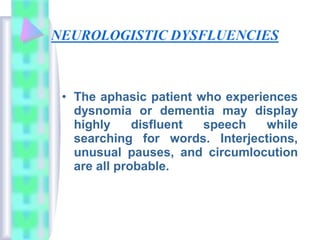 • The aphasic patient who experiences
dysnomia or dementia may display
highly disfluent speech while
searching for words. Interjections,
unusual pauses, and circumlocution
are all probable.
 