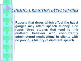 • Reports that drugs which affect the basal
ganglia may affect speech fluency. She
report three studies that tend to link
disfluent behavior with concurrently
administered medications in clients with
no previous history of disfluent speech.
 