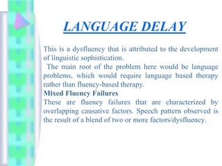 This is a dysfluency that is attributed to the development
of linguistic sophistication.
The main root of the problem here would be language
problems, which would require language based therapy
rather than fluency-based therapy.
Mixed Fluency Failures
These are fluency failures that are characterized by
overlapping causative factors. Speech pattern observed is
the result of a blend of two or more factors/dysfluency.
 