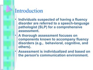 Introduction
• Individuals suspected of having a fluency
disorder are referred to a speech-language
pathologist (SLP) for a comprehensive
assessment.
• A thorough assessment focuses on
components known to accompany fluency
disorders (e.g., behavioral, cognitive, and
others).
• Assessment is individualized and based on
the person's communication environment.
 