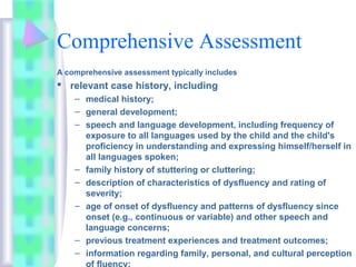 Comprehensive Assessment
A comprehensive assessment typically includes
 relevant case history, including
– medical history;
– general development;
– speech and language development, including frequency of
exposure to all languages used by the child and the child's
proficiency in understanding and expressing himself/herself in
all languages spoken;
– family history of stuttering or cluttering;
– description of characteristics of dysfluency and rating of
severity;
– age of onset of dysfluency and patterns of dysfluency since
onset (e.g., continuous or variable) and other speech and
language concerns;
– previous treatment experiences and treatment outcomes;
– information regarding family, personal, and cultural perception
of fluency;
 