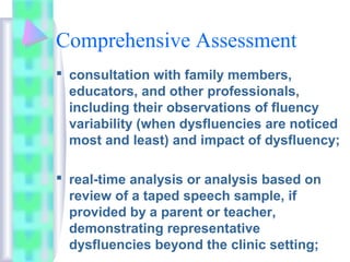 Comprehensive Assessment
 consultation with family members,
educators, and other professionals,
including their observations of fluency
variability (when dysfluencies are noticed
most and least) and impact of dysfluency;
 real-time analysis or analysis based on
review of a taped speech sample, if
provided by a parent or teacher,
demonstrating representative
dysfluencies beyond the clinic setting;
 