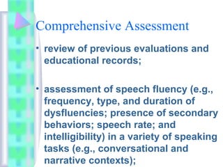 Comprehensive Assessment
• review of previous evaluations and
educational records;
• assessment of speech fluency (e.g.,
frequency, type, and duration of
dysfluencies; presence of secondary
behaviors; speech rate; and
intelligibility) in a variety of speaking
tasks (e.g., conversational and
narrative contexts);
 
