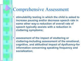 Comprehensive Assessment
• stimulability testing in which the child is asked to
increase pausing and/or decrease speech rate in
some other way-a reduction of overall rate of
speech typically assists with a reduction in
cluttering symptoms;
• assessment of the impact of stuttering or
cluttering-including assessment of the emotional,
cognitive, and attitudinal impact of dysfluency-for
information concerning speaking frequency and
socialization;
 