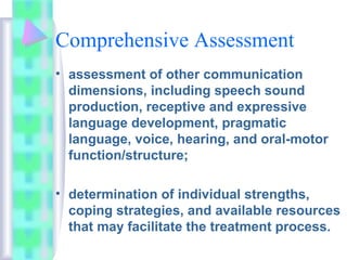 Comprehensive Assessment
• assessment of other communication
dimensions, including speech sound
production, receptive and expressive
language development, pragmatic
language, voice, hearing, and oral-motor
function/structure;
• determination of individual strengths,
coping strategies, and available resources
that may facilitate the treatment process.
 