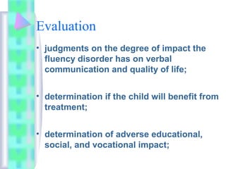Evaluation
• judgments on the degree of impact the
fluency disorder has on verbal
communication and quality of life;
• determination if the child will benefit from
treatment;
• determination of adverse educational,
social, and vocational impact;
 