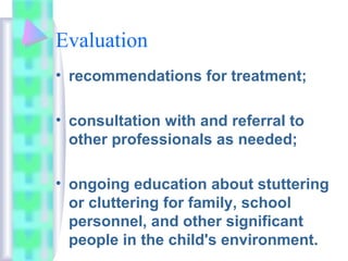 Evaluation
• recommendations for treatment;
• consultation with and referral to
other professionals as needed;
• ongoing education about stuttering
or cluttering for family, school
personnel, and other significant
people in the child's environment.
 