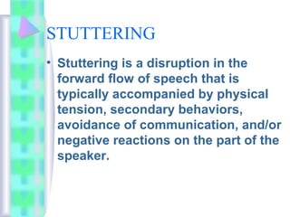 STUTTERING
• Stuttering is a disruption in the
forward flow of speech that is
typically accompanied by physical
tension, secondary behaviors,
avoidance of communication, and/or
negative reactions on the part of the
speaker.
 