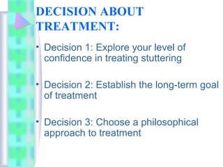 DECISION ABOUT
TREATMENT:
• Decision 1: Explore your level of
confidence in treating stuttering
• Decision 2: Establish the long-term goal
of treatment
• Decision 3: Choose a philosophical
approach to treatment
 