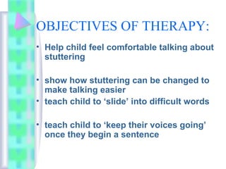 OBJECTIVES OF THERAPY:
• Help child feel comfortable talking about
stuttering
• show how stuttering can be changed to
make talking easier
• teach child to ‘slide’ into difficult words
• teach child to ‘keep their voices going’
once they begin a sentence
 