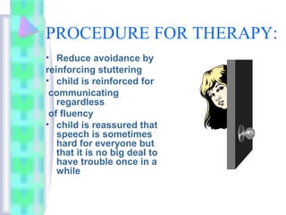 PROCEDURE FOR THERAPY:
• Reduce avoidance by
reinforcing stuttering
• child is reinforced for
communicating
regardless
of fluency
• child is reassured that
speech is sometimes
hard for everyone but
that it is no big deal to
have trouble once in a
while
 