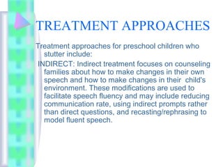 TREATMENT APPROACHES
Treatment approaches for preschool children who
stutter include:
INDIRECT: Indirect treatment focuses on counseling
families about how to make changes in their own
speech and how to make changes in their child's
environment. These modifications are used to
facilitate speech fluency and may include reducing
communication rate, using indirect prompts rather
than direct questions, and recasting/rephrasing to
model fluent speech.
 