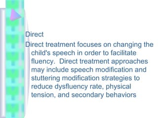 Direct
Direct treatment focuses on changing the
child's speech in order to facilitate
fluency. Direct treatment approaches
may include speech modification and
stuttering modification strategies to
reduce dysfluency rate, physical
tension, and secondary behaviors
 