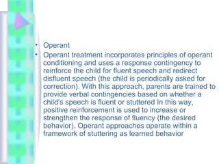 • Operant
• Operant treatment incorporates principles of operant
conditioning and uses a response contingency to
reinforce the child for fluent speech and redirect
disfluent speech (the child is periodically asked for
correction). With this approach, parents are trained to
provide verbal contingencies based on whether a
child's speech is fluent or stuttered In this way,
positive reinforcement is used to increase or
strengthen the response of fluency (the desired
behavior). Operant approaches operate within a
framework of stuttering as learned behavior
 