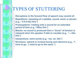 TYPES OF STUTTERING
Disruptions in the forward flow of speech may consist of:
• Repetitions: repeating of a syllable, sound, word, or phrase
(e.g., “li-li-li-like this”)
• Prolongations: holding onto a sound for an extended
period of time (e.g, “llllike this”)
• Blocks: no sound is produced then a “burst” of tension is
released when the speaker if able to vocalize (e.g., “----like
this”)
• Interjections: extra words (e.g, “um, uh, like”)
• Revisions: speech is revised during and utterance (e.g., “I
have to go…I need to go to the store.”)
 