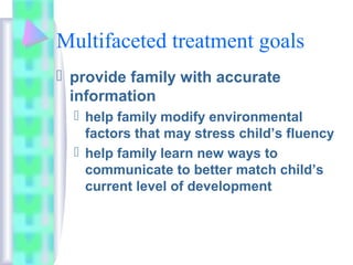 Multifaceted treatment goals
 provide family with accurate
information
 help family modify environmental
factors that may stress child’s fluency
 help family learn new ways to
communicate to better match child’s
current level of development
 