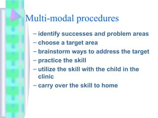 Multi-modal procedures
– identify successes and problem areas
– choose a target area
– brainstorm ways to address the target
– practice the skill
– utilize the skill with the child in the
clinic
– carry over the skill to home
 