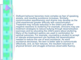 • Disfluent behavior becomes more complex as fear of speaking,
anxiety, and resulting avoidance increases. Similarly,
communication apprehension and shame may develop as the
child experiences greater difficulty with communication.
Treatment may include reduction in the child's and others'
negative reactions to stuttering For example, clinicians may use
treatment strategies to reduce bullying through desensitization
exercises and by educating the child's peers about stuttering.
Many of the treatment options are used in combination for
optimal outcomes. For example, counseling a student to accept
or tolerate embarrassment can facilitate the desensitization
needed to reduce the use of word avoidance. As word
avoidance decreases, the teen is better able to communicate
effectively, and, as fear reduces, the resultant reduction in
physical tension and struggle enhances observable fluency.
 