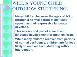 WILL A YOUNG CHILD
OUTGROW STUTTERING?
• Many children between the ages of 2-5 go
through a normal period of disfluent
speech as their expressive language
develops.
• This is a normal part of speech and
language development for most children.
• While many children recover from periods
of normal dysfluency, children are far less
likely to recover from stuttering without
intervention.
 