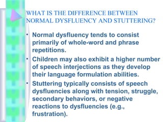 WHAT IS THE DIFFERENCE BETWEEN
NORMAL DYSFLUENCY AND STUTTERING?
• Normal dysfluency tends to consist
primarily of whole-word and phrase
repetitions.
• Children may also exhibit a higher number
of speech interjections as they develop
their language formulation abilities.
• Stuttering typically consists of speech
dysfluencies along with tension, struggle,
secondary behaviors, or negative
reactions to dysfluencies (e.g.,
frustration).
 