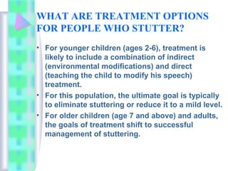 WHAT ARE TREATMENT OPTIONS
FOR PEOPLE WHO STUTTER?
• For younger children (ages 2-6), treatment is
likely to include a combination of indirect
(environmental modifications) and direct
(teaching the child to modify his speech)
treatment.
• For this population, the ultimate goal is typically
to eliminate stuttering or reduce it to a mild level.
• For older children (age 7 and above) and adults,
the goals of treatment shift to successful
management of stuttering.
 
