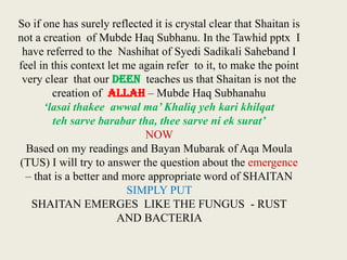 So if one has surely reflected it is crystal clear that Shaitan is
not a creation of Mubde Haq Subhanu. In the Tawhid pptx I
have referred to the Nashihat of Syedi Sadikali Saheband I
feel in this context let me again refer to it, to make the point
very clear that our DEEN teaches us that Shaitan is not the
creation of ALLAH – Mubde Haq Subhanahu
‘lasai thakee awwal ma’ Khaliq yeh kari khilqat
teh sarve barabar tha, thee sarve ni ek surat’
NOW
Based on my readings and Bayan Mubarak of Aqa Moula
(TUS) I will try to answer the question about the emergence
– that is a better and more appropriate word of SHAITAN
SIMPLY PUT
SHAITAN EMERGES LIKE THE FUNGUS - RUST
AND BACTERIA

 