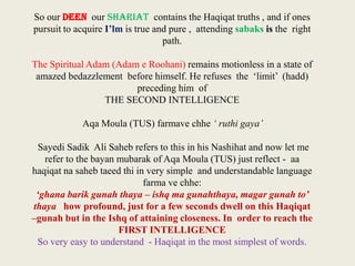 So our DEEN our SHARIAT contains the Haqiqat truths , and if ones
pursuit to acquire I’lm is true and pure , attending sabaks is the right
path.
The Spiritual Adam (Adam e Roohani) remains motionless in a state of
amazed bedazzlement before himself. He refuses the ‘limit’ (hadd)
preceding him of
THE SECOND INTELLIGENCE
Aqa Moula (TUS) farmave chhe ‘ ruthi gaya’
Sayedi Sadik Ali Saheb refers to this in his Nashihat and now let me
refer to the bayan mubarak of Aqa Moula (TUS) just reflect - aa
haqiqat na saheb taeed thi in very simple and understandable language
farma ve chhe:
‘ghana barik gunah thaya – ishq ma gunahthaya, magar gunah to’
thaya how profound, just for a few seconds dwell on this Haqiqat
–gunah but in the Ishq of attaining closeness. In order to reach the
FIRST INTELLIGENCE
So very easy to understand - Haqiqat in the most simplest of words.

 