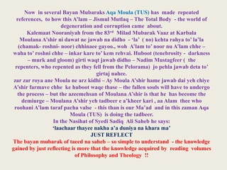 Now in several Bayan Mubaraks Aqa Moula (TUS) has made repeated
references, to how this A’lam – Jismul Mutlaq – The Total Body - the world of
degeneration and corruption came about.
Kalemaat Nooraniyah from the 83rd Milad Mubarak Vaaz at Karbala
Moulana A’shir ni dawat ne jawab na didho - ‘la’ ( no) kehta rahya to’ la’la
(chamak- roshni- noor) chhinaee gayoo., woh A’lam to’ noor nu A’lam chhe –
waha to’ roshni chhe – inkar kare to’ kem rehvai. Huboot (tenebrosity - darkness
– murk and gloom) girti waqt jawab didho – Nadim Mustagfeer ( the
repenters, who repented as they fell from the Pelorama) jo pehla jawab deta to’
girtaj nahee.
zar zar roya ane Moula ne arz kidhi – Ay Moula A’shir hame jawab dai yeh chiye
A’shir farmave chhe ke huboot waqe thase – the fallen souls will have to undergo
the process – but the azeemehsan of Moulana A’shir is that he has become the
demiurge – Moulana A’shir yeh tadbeer e a’kheer kari , aa Alam thee who
roohani A’lam taraf pacha valse - this than is our Ma’ad and in this zaman Aqa
Moula (TUS) is doing the tadbeer.
In the Nasihat of Syedi Sadiq Ali Saheb he says:
‘laachaar thayee nakha a’a duniya na khara ma’
JUST REFLECT
The bayan mubarak of taeed na saheb – so simple to understand - the knowledge
gained by just reflecting is more that the knowledge acquired by reading volumes
of Philosophy and Theology !!

 