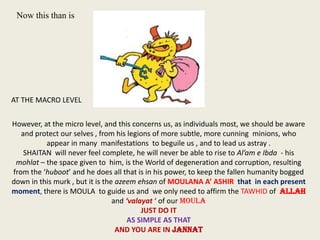 Now this than is

AT THE MACRO LEVEL
However, at the micro level, and this concerns us, as individuals most, we should be aware
and protect our selves , from his legions of more subtle, more cunning minions, who
appear in many manifestations to beguile us , and to lead us astray .
SHAITAN will never feel complete, he will never be able to rise to Al’am e Ibda - his
mohlat – the space given to him, is the World of degeneration and corruption, resulting
from the ‘huboot’ and he does all that is in his power, to keep the fallen humanity bogged
down in this murk , but it is the azeem ehsan of MOULANA A’ ASHIR that in each present
moment, there is MOULA to guide us and we only need to affirm the TAWHID of ALLAH
and ‘valayat ‘ of our MOULA
JUST DO IT
AS SIMPLE AS THAT
AND YOU ARE IN JANNAT

 