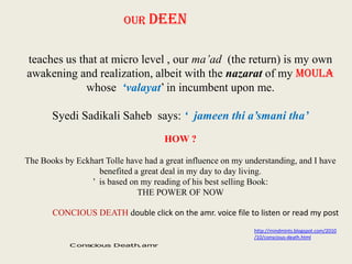 OUR DEEN
teaches us that at micro level , our ma’ad (the return) is my own
awakening and realization, albeit with the nazarat of my MOULA
whose ‘valayat’ in incumbent upon me.
Syedi Sadikali Saheb says: ‘ jameen thi a’smani tha’
HOW ?
The Books by Eckhart Tolle have had a great influence on my understanding, and I have
benefited a great deal in my day to day living.
’ is based on my reading of his best selling Book:
THE POWER OF NOW

CONCIOUS DEATH double click on the amr. voice file to listen or read my post
http://mindmints.blogspot.com/2010
/10/conscious-death.html
C onscious Death amr
.

 
