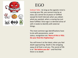 EGO
Eckhart Tolle : As long as the egoistic mind is
running your life, you cannot truly be at
ease; you cannot be at peace or fulfilled
except for brief intervals when you obtain
what you wanted, when a craving has just
been fulfilled. Since ego is a derived sense of
self, it needs to identify with external
things.
The most common ego identifications have
to do with possessions, social
status, recognition etc: None of this is YOU.
Do your find this frightening ?
You will know it at the latest, when you feel
death approaching. Death is the stripping
away of all that is not you. The secret of life
is to "die before you die"- and find that
there is no death.

 