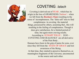 COVETING - lalach
Coveting is derived out of FEAR , which has its
origin in the loss of AWARENESS (‘huboot’ – when
we fell from the Roohani A’lam) resulting in the
sense of incompleteness. The ‘false self’ tries to find
completeness in coveting the material
things, possessed by others, assuming that , this will
resulting in the feeling of completeness. Though it
does give satisfaction, for a limited period of
time, but again more craving results.
According to ECHART TOLLE : EGO –
COVETING AND JEALOUSLY are all derivative
of the Pain Body .
Humans have been in the grip of pains for eons, ever
since they fell from the STATE OF GRACE and lost
awareness of the Being.
At that time, they started to perceive themselves, as
meaningless fragments of the Universe, unconnected
to the source and each other.

 
