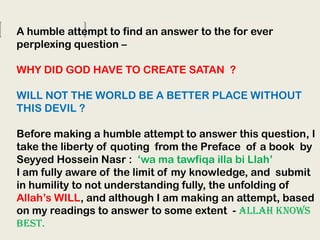 A humble attempt to find an answer to the for ever
perplexing question –
WHY DID GOD HAVE TO CREATE SATAN ?
WILL NOT THE WORLD BE A BETTER PLACE WITHOUT
THIS DEVIL ?
Before making a humble attempt to answer this question, I
take the liberty of quoting from the Preface of a book by
Seyyed Hossein Nasr : ‘wa ma tawfiqa illa bi Llah’
I am fully aware of the limit of my knowledge, and submit
in humility to not understanding fully, the unfolding of
Allah’s WILL, and although I am making an attempt, based
on my readings to answer to some extent - ALLAH KNOWS
BEST.

 