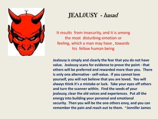 JEAL0USY - hasad
It results from insecurity, and it is among
the most disturbing emotion or
feeling, which a man may have , towards
his fellow human being
Jealousy is simply and clearly the fear that you do not have
value. Jealousy scans for evidence to prove the point - that
others will be preferred and rewarded more than you. There
is only one alternative - self-value. If you cannot love
yourself, you will not believe that you are loved. You will
always think it's a mistake or luck. Take your eyes off others
and turn the scanner within. Find the seeds of your
jealousy, clear the old voices and experiences. Put all the
energy into building your personal and emotional
security. Then you will be the one others envy, and you can
remember the pain and reach out to them. ~Jennifer James

 